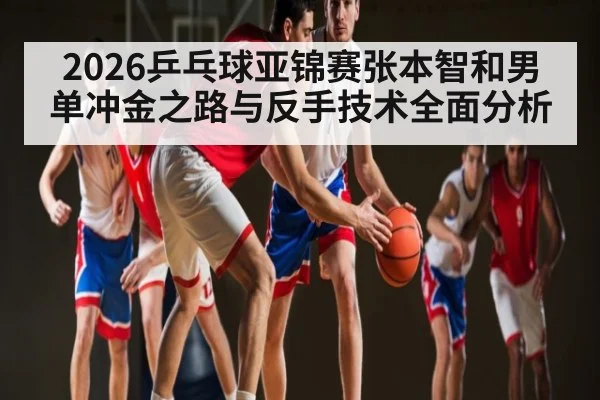 2026乒乓球亚锦赛张本智和男单冲金之路与反手技术全面分析
