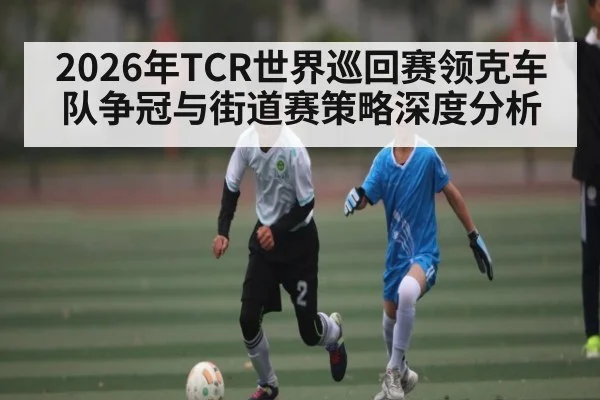 2026年TCR世界巡回赛领克车队争冠与街道赛策略深度分析
